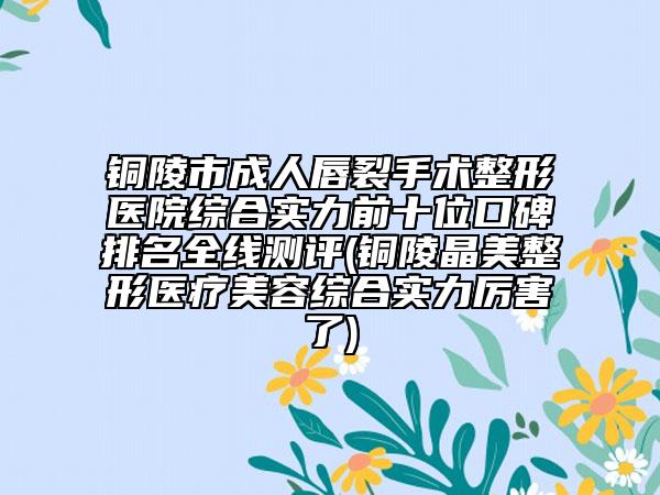 铜陵市成人唇裂手术整形医院综合实力前十位口碑排名全线测评(铜陵晶美整形医疗美容综合实力厉害了)