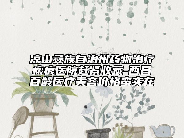 凉山彝族自治州药物治疗瘢痕医院赶紧收藏-西昌百龄医疗美容价格蛮实在