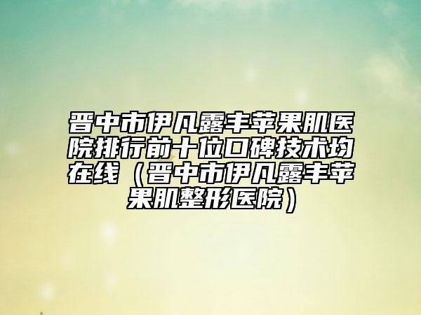 晋中市伊凡露丰苹果肌医院排行前十位口碑技术均在线（晋中市伊凡露丰苹果肌整形医院）