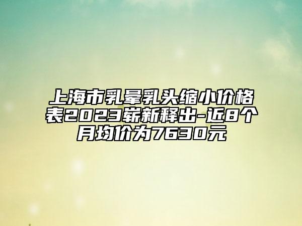上海市乳晕乳头缩小价格表2023崭新释出-近8个月均价为7630元
