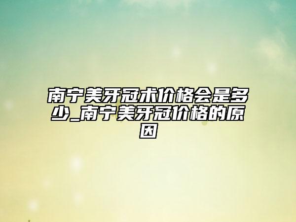 南宁美牙冠术价格会是多少_南宁美牙冠价格的原因