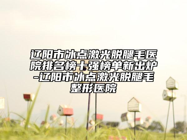 辽阳市冰点激光脱腿毛医院排名榜十强榜单新出炉-辽阳市冰点激光脱腿毛整形医院
