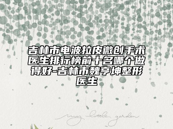 吉林市电波拉皮微创手术医生排行榜前十名哪个做得好-吉林市魏亨坤整形医生
