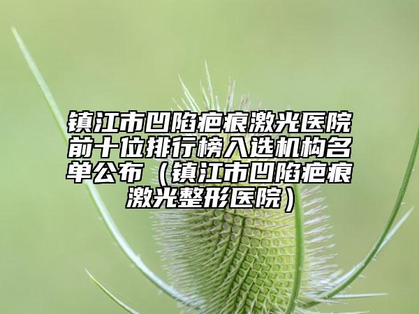 镇江市凹陷疤痕激光医院前十位排行榜入选机构名单公布（镇江市凹陷疤痕激光整形医院）