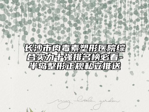 长沙市肉毒素塑形医院综合实力十强排名榜必看-半岛整形正规私立推送
