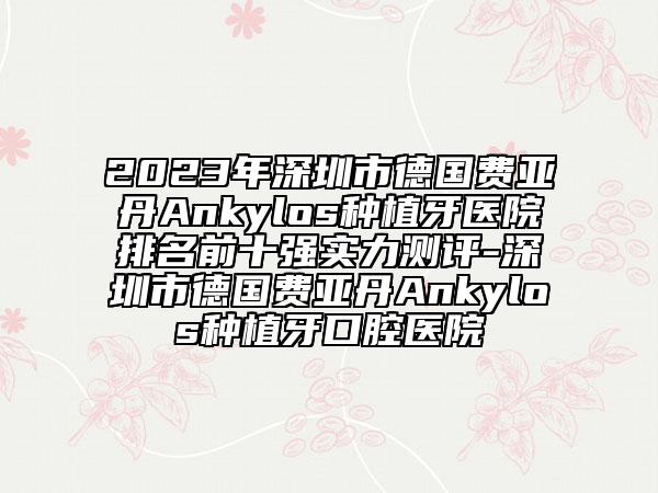 2023年深圳市德国费亚丹Ankylos种植牙医院排名前十强实力测评-深圳市德国费亚丹Ankylos种植牙口腔医院