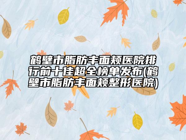 鹤壁市脂肪丰面颊医院排行前十佳超全榜单发布(鹤壁市脂肪丰面颊整形医院)
