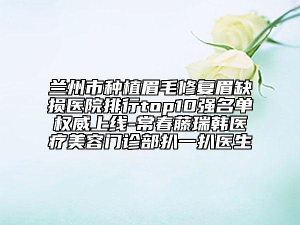兰州市种植眉毛修复眉缺损医院排行top10强名单权威上线-常春藤瑞韩医疗美容门诊部扒一扒医生