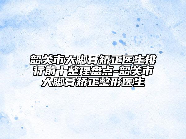 韶关市大脚骨矫正医生排行前十整理盘点-韶关市大脚骨矫正整形医生