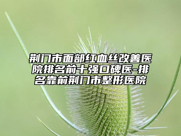 荆门市面部红血丝改善医院排名前十强口碑医-排名靠前荆门市整形医院