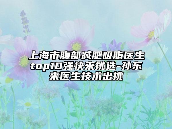 上海市腹部减肥吸脂医生top10强快来挑选-孙东来医生技术出挑