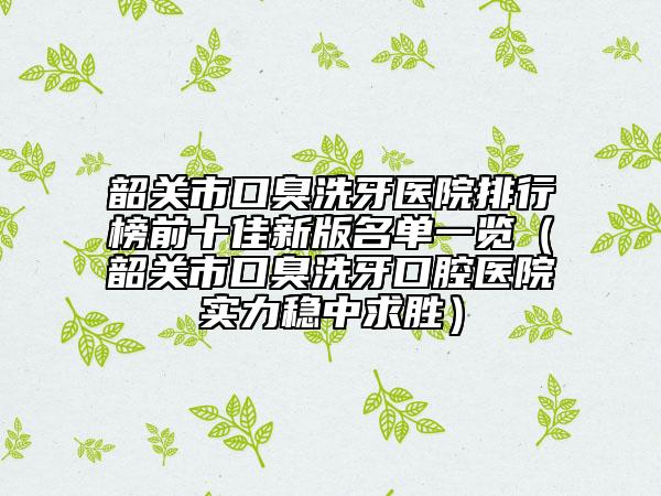 韶关市口臭洗牙医院排行榜前十佳新版名单一览（韶关市口臭洗牙口腔医院实力稳中求胜）