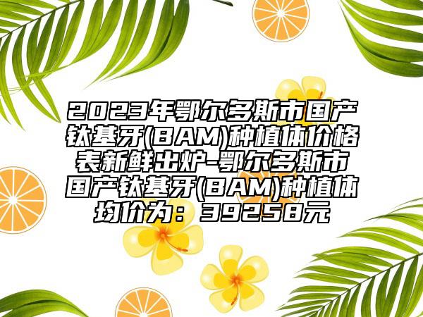 2023年鄂尔多斯市国产钛基牙(BAM)种植体价格表新鲜出炉-鄂尔多斯市国产钛基牙(BAM)种植体均价为：39258元