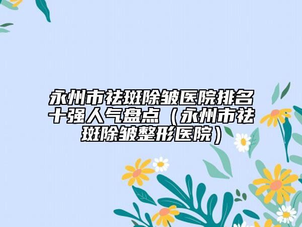 永州市祛斑除皱医院排名十强人气盘点（永州市祛斑除皱整形医院）