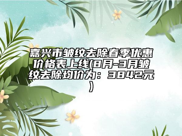 嘉兴市皱纹去除春季优惠价格表上线(8月-3月皱纹去除均价为：3842元)
