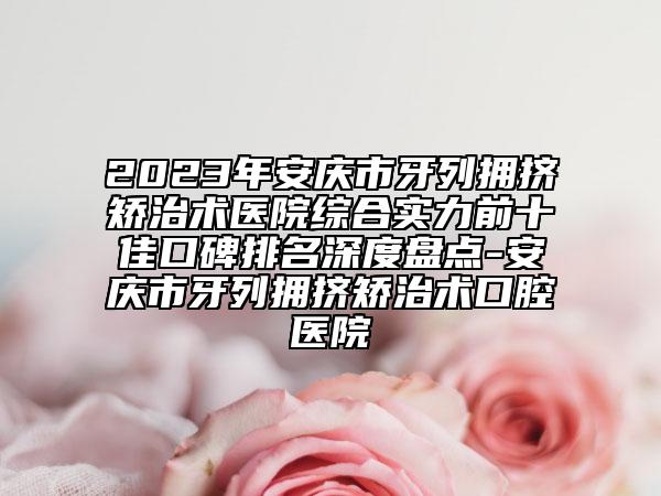 2023年安庆市牙列拥挤矫治术医院综合实力前十佳口碑排名深度盘点-安庆市牙列拥挤矫治术口腔医院