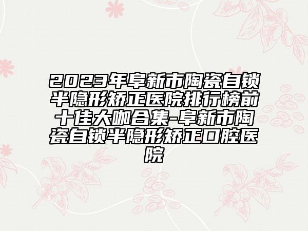 2023年阜新市陶瓷自锁半隐形矫正医院排行榜前十佳大咖合集-阜新市陶瓷自锁半隐形矫正口腔医院
