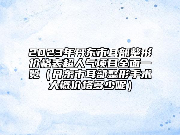 2023年丹东市耳部整形价格表超人气项目全面一览（丹东市耳部整形手术大概价格多少呢）