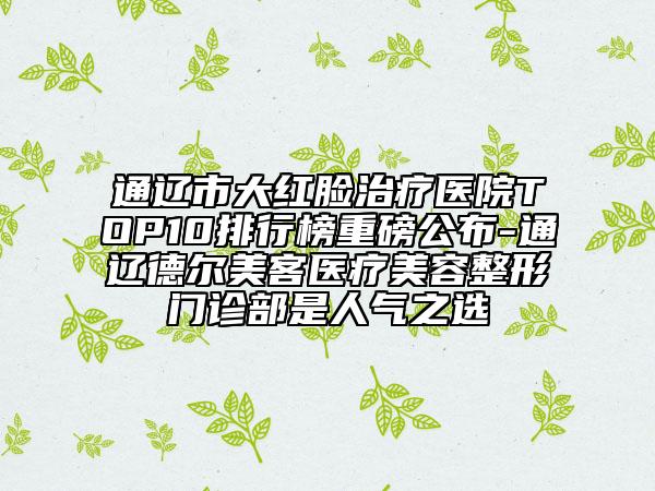 通辽市大红脸治疗医院TOP10排行榜重磅公布-通辽德尔美客医疗美容整形门诊部是人气之选