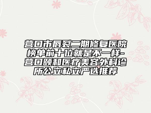营口市唇裂二期修复医院榜单前十位就是不一样-营口颐和医疗美容外科诊所公立私立严选推荐