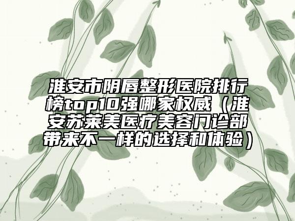 淮安市阴唇整形医院排行榜top10强哪家权威（淮安苏莱美医疗美容门诊部带来不一样的选择和体验）