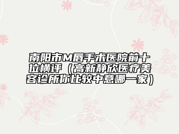 南阳市M唇手术医院前十位横评（高新静欣医疗美容诊所你比较中意哪一家）