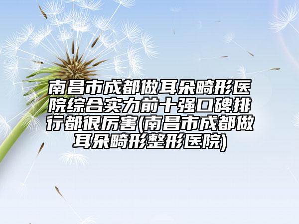 南昌市成都做耳朵畸形医院综合实力前十强口碑排行都很厉害(南昌市成都做耳朵畸形整形医院)