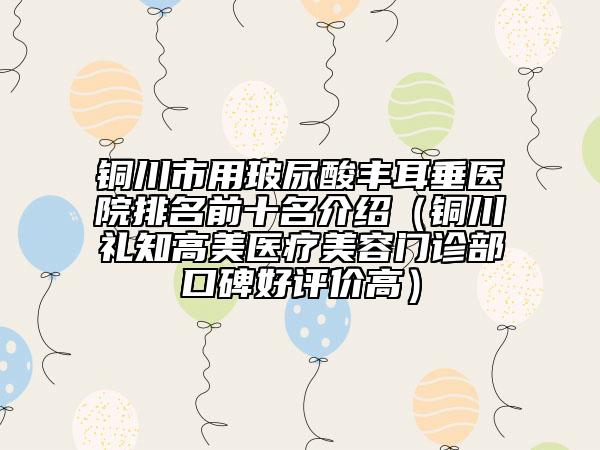 铜川市用玻尿酸丰耳垂医院排名前十名介绍（铜川礼知高美医疗美容门诊部口碑好评价高）