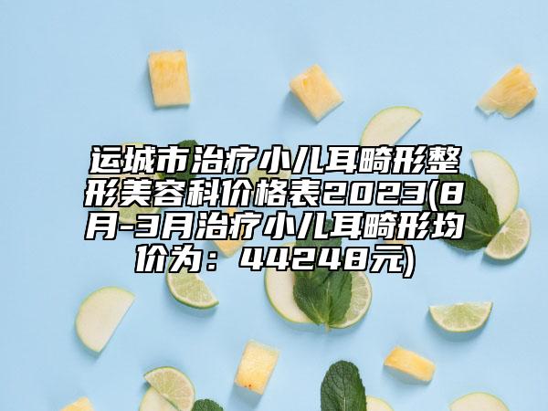 运城市治疗小儿耳畸形整形美容科价格表2023(8月-3月治疗小儿耳畸形均价为：44248元)