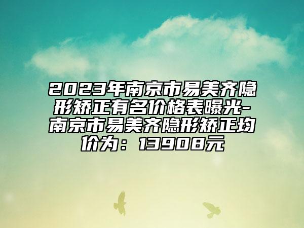 2023年南京市易美齐隐形矫正有名价格表曝光-南京市易美齐隐形矫正均价为：13908元