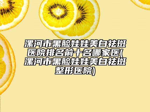 漯河市黑脸娃娃美白祛斑医院排名前十名哪家医(漯河市黑脸娃娃美白祛斑整形医院)
