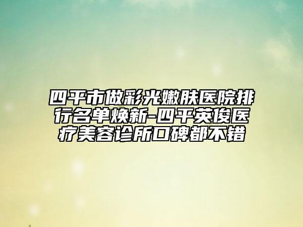 四平市做彩光嫩肤医院排行名单焕新-四平英俊医疗美容诊所口碑都不错