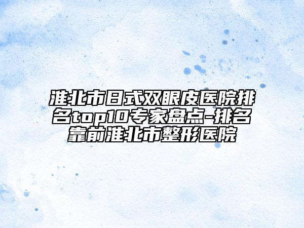 淮北市日式双眼皮医院排名top10专家盘点-排名靠前淮北市整形医院