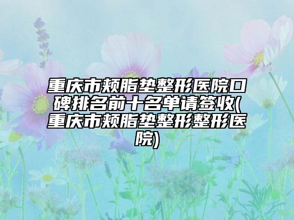 重庆市颊脂垫整形医院口碑排名前十名单请签收(重庆市颊脂垫整形整形医院)