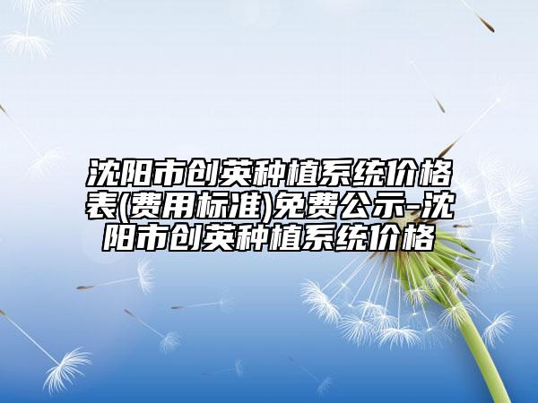 沈阳市创英种植系统价格表(费用标准)免费公示-沈阳市创英种植系统价格