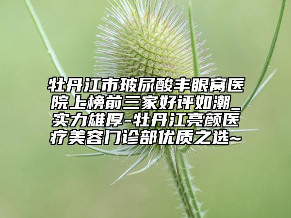 牡丹江市玻尿酸丰眼窝医院上榜前三家好评如潮_实力雄厚-牡丹江亮颜医疗美容门诊部优质之选~