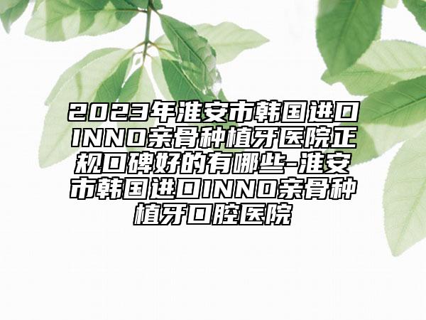 2023年淮安市韩国进口INNO亲骨种植牙医院正规口碑好的有哪些-淮安市韩国进口INNO亲骨种植牙口腔医院