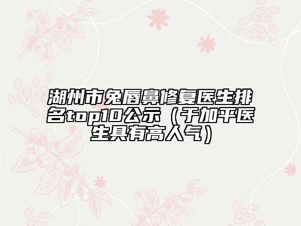 湖州市兔唇鼻修复医生排名top10公示（于加平医生具有高人气）