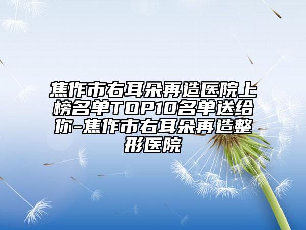 焦作市右耳朵再造医院上榜名单TOP10名单送给你-焦作市右耳朵再造整形医院