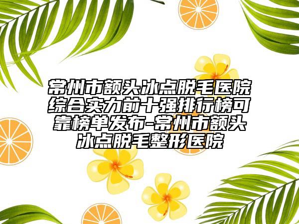 常州市额头冰点脱毛医院综合实力前十强排行榜可靠榜单发布-常州市额头冰点脱毛整形医院