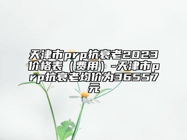 天津市prp抗衰老2023价格表（费用）-天津市prp抗衰老均价为36557元