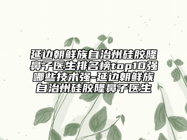 延边朝鲜族自治州硅胶隆鼻子医生排名榜top10强哪些技术强-延边朝鲜族自治州硅胶隆鼻子医生