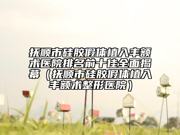 抚顺市硅胶假体植入丰额术医院排名前十佳全面揭幕（抚顺市硅胶假体植入丰额术整形医院）