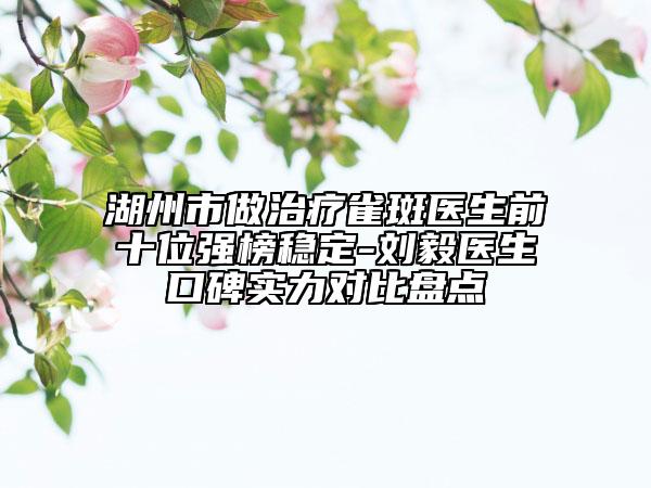 湖州市做治疗雀斑医生前十位强榜稳定-刘毅医生口碑实力对比盘点
