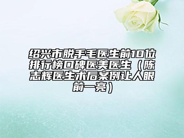 绍兴市脱手毛医生前10位排行榜口碑医美医生（陈志辉医生术后案例让人眼前一亮）