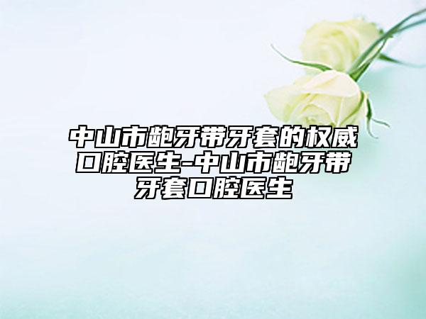 中山市龅牙带牙套的权威口腔医生-中山市龅牙带牙套口腔医生