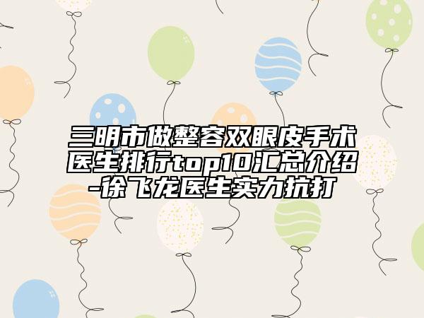三明市做整容双眼皮手术医生排行top10汇总介绍-徐飞龙医生实力抗打