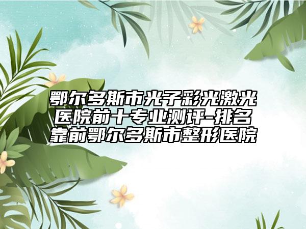 鄂尔多斯市光子彩光激光医院前十专业测评-排名靠前鄂尔多斯市整形医院