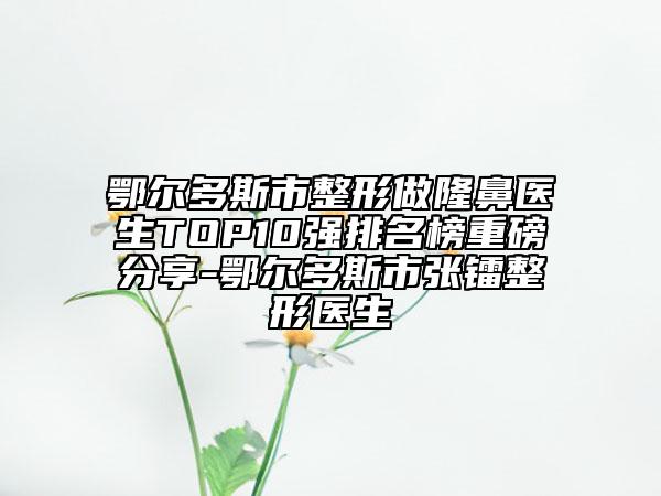 鄂尔多斯市整形做隆鼻医生TOP10强排名榜重磅分享-鄂尔多斯市张镭整形医生