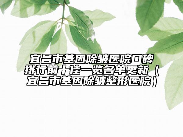 宜昌市基因除皱医院口碑排行前十佳一览名单更新（宜昌市基因除皱整形医院）